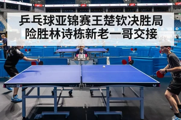 乒乓球亚锦赛王楚钦决胜局险胜林诗栋新老一哥交接