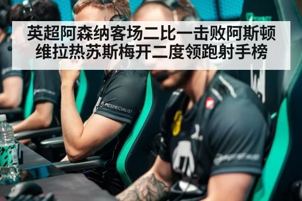 英超阿森纳客场二比一击败阿斯顿维拉热苏斯梅开二度领跑射手榜