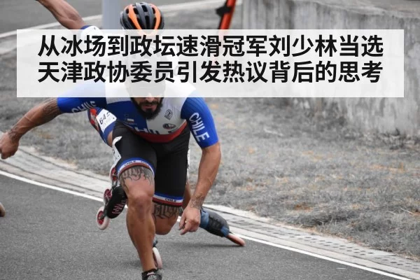 从冰场到政坛速滑冠军刘少林当选天津政协委员引发热议背后的思考